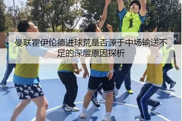 曼联霍伊伦德进球荒是否源于中场输送不足的深层原因探析