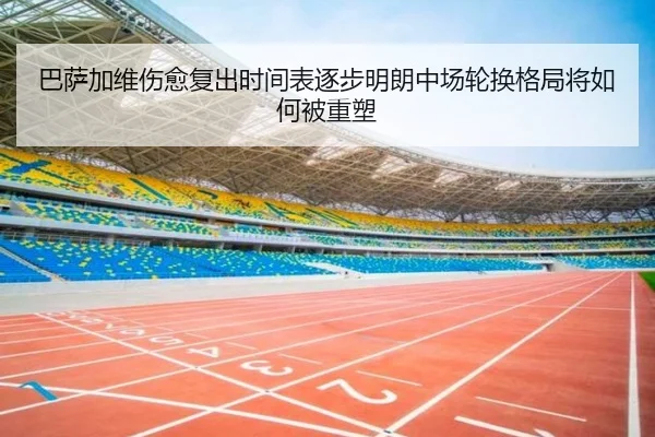 巴萨加维伤愈复出时间表逐步明朗中场轮换格局将如何被重塑