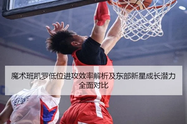 魔术班凯罗低位进攻效率解析及东部新星成长潜力全面对比