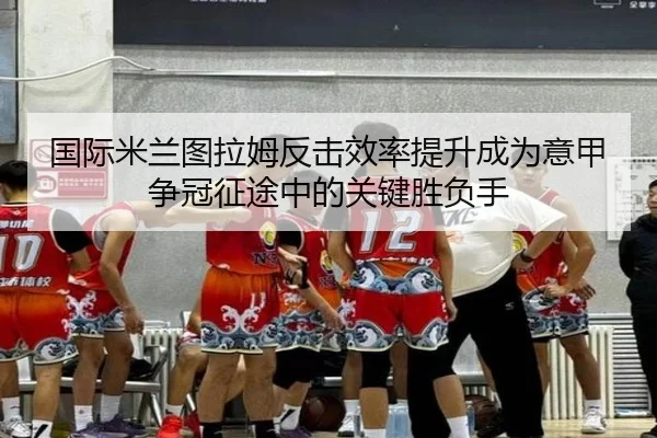国际米兰图拉姆反击效率提升成为意甲争冠征途中的关键胜负手
