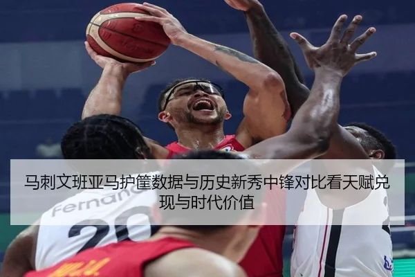 马刺文班亚马护筐数据与历史新秀中锋对比看天赋兑现与时代价值