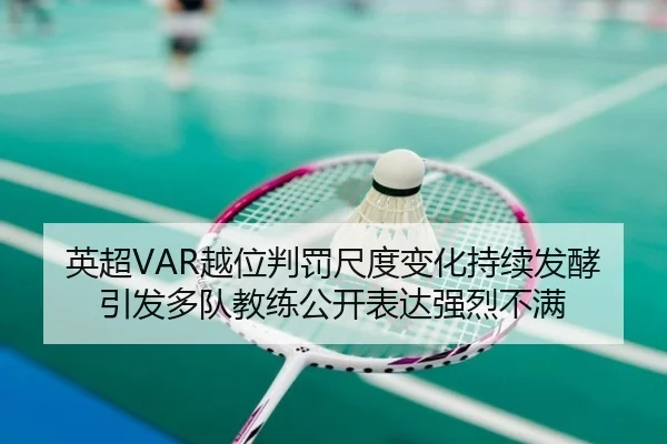 英超VAR越位判罚尺度变化持续发酵引发多队教练公开表达强烈不满
