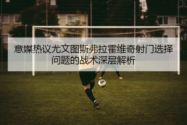 意媒热议尤文图斯弗拉霍维奇射门选择问题的战术深层解析