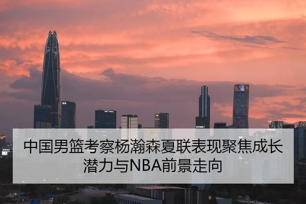 中国男篮考察杨瀚森夏联表现聚焦成长潜力与NBA前景走向