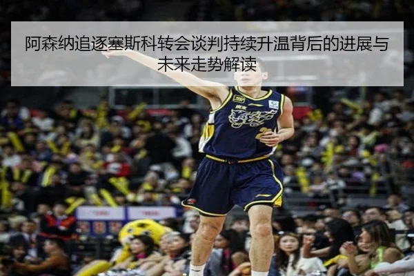 阿森纳追逐塞斯科转会谈判持续升温背后的进展与未来走势解读