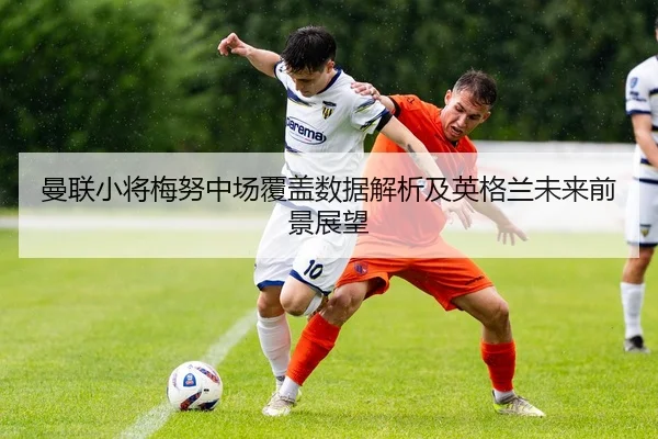 曼联小将梅努中场覆盖数据解析及英格兰未来前景展望