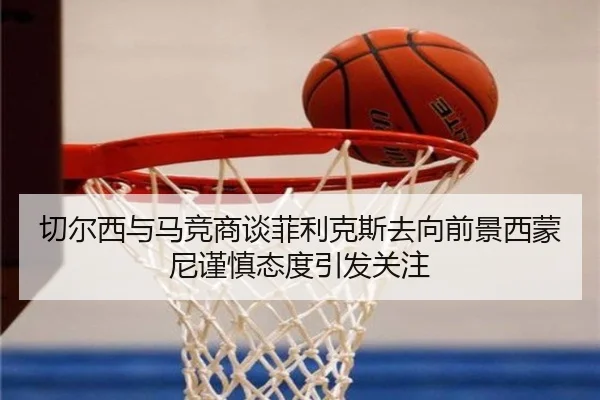 切尔西与马竞商谈菲利克斯去向前景西蒙尼谨慎态度引发关注