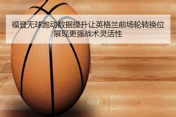 福登无球跑动数据提升让英格兰前场轮转换位展现更强战术灵活性