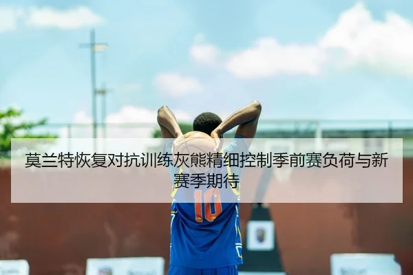 莫兰特恢复对抗训练灰熊精细控制季前赛负荷与新赛季期待
