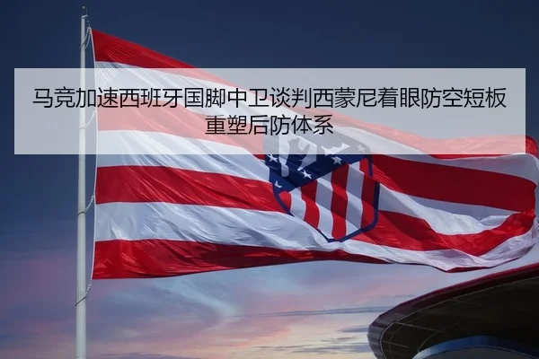 马竞加速西班牙国脚中卫谈判西蒙尼着眼防空短板重塑后防体系